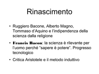 Rinascimento
• Ruggiero Bacone, Alberto Magno,
Tommaso d’Aquino e l’indipendenza della
scienza dalla religione
• Francis Bacon: la scienza è rilevante per
l’uomo perché “sapere è potere”. Progresso
tecnologico
• Critica Aristotele e il metodo induttivo
 