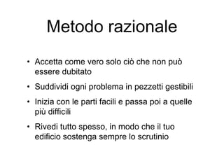 Metodo razionale
• Accetta come vero solo ciò che non può
essere dubitato
• Suddividi ogni problema in pezzetti gestibili
• Inizia con le parti facili e passa poi a quelle
più difficili
• Rivedi tutto spesso, in modo che il tuo
edificio sostenga sempre lo scrutinio
 