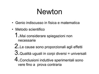 Newton
• Genio indiscusso in fisica e matematica
• Metodo scientifico
1.Mai considerare spiegazioni non
necessarie
2.Le cause sono proporzionali agli effetti
3.Qualità uguali in corpi diversi = universali
4.Conclusioni induttive sperimentali sono
vere fino a prova contraria
 