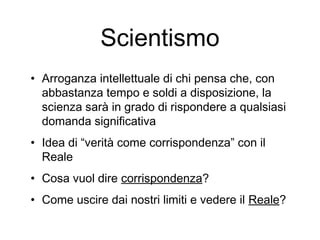 Scientismo
• Arroganza intellettuale di chi pensa che, con
abbastanza tempo e soldi a disposizione, la
scienza sarà in grado di rispondere a qualsiasi
domanda significativa
• Idea di “verità come corrispondenza” con il
Reale
• Cosa vuol dire corrispondenza?
• Come uscire dai nostri limiti e vedere il Reale?
 