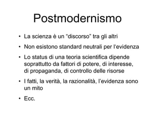 Postmodernismo
• La scienza è un “discorso” tra gli altri
• Non esistono standard neutrali per l‘evidenza
• Lo status di una teoria scientifica dipende
soprattutto da fattori di potere, di interesse,
di propaganda, di controllo delle risorse
• I fatti, la verità, la razionalità, l’evidenza sono
un mito
• Ecc.
 