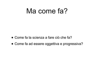 Ma come fa?
• Come fa la scienza a fare ciò che fa?
• Come fa ad essere oggettiva e progressiva?
 