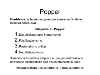 Popper
Problema: le teorie non possono essere verificate in
maniera conclusiva.
Risposta di Popper
1.Deduttivismo (anti-induttivismo)
2.Falsificazionismo
3.Razionalismo critico
4.Negativismo logico
“Una teoria scientifica empirica è una generalizzazione
universale incompatibile con alcuni enunciati di base”
Demarcazione tra scientifico e non scientifico
 