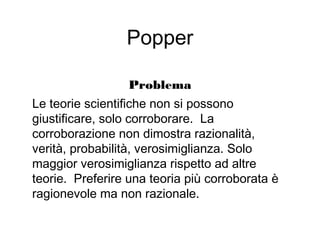 Popper
Problema
Le teorie scientifiche non si possono
giustificare, solo corroborare. La
corroborazione non dimostra razionalità,
verità, probabilità, verosimiglianza. Solo
maggior verosimiglianza rispetto ad altre
teorie. Preferire una teoria più corroborata è
ragionevole ma non razionale.
 
