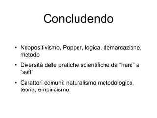 Concludendo
• Neopositivismo, Popper, logica, demarcazione,
metodo
• Diversità delle pratiche scientifiche da “hard” a
“soft”
• Caratteri comuni: naturalismo metodologico,
teoria, empiricismo.
 
