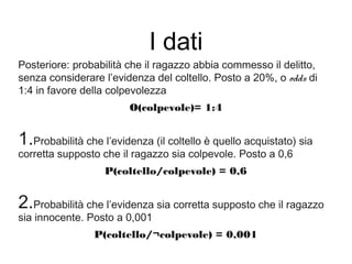 I dati
Posteriore: probabilità che il ragazzo abbia commesso il delitto,
senza considerare l’evidenza del coltello. Posto a 20%, o odds di
1:4 in favore della colpevolezza
O(colpevole)= 1:4
1.Probabilità che l’evidenza (il coltello è quello acquistato) sia
corretta supposto che il ragazzo sia colpevole. Posto a 0,6
P(coltello/colpevole) = 0,6
2.Probabilità che l’evidenza sia corretta supposto che il ragazzo
sia innocente. Posto a 0,001
P(coltello/¬colpevole) = 0,001
 
