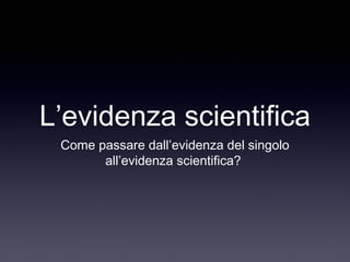 L’evidenza scientifica
Come passare dall’evidenza del singolo
all’evidenza scientifica?
 