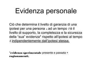 Evidenza personale
Ciò che determina il livello di garanzia di una
ipotesi per una persona x ad un tempo t è il
livello di supporto, la completezza e la sicurezza
della “sua” evidenza* rispetto all’ipotesi al tempo
t, indipendentemente dall’ipotesi stessa.
*evidenza sperimentale presente e passata +
ragionamenti.
 