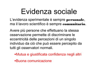 Evidenza sociale
L’evidenza sperimentale è sempre personale,
ma il lavoro scientifico è sempre comunitario.
Avere più persone che effettuano la stessa
osservazione permette di discriminare le
eccentricità delle percezioni di un singolo
individuo da ciò che può essere percepito da
tutti gli osservatori normali.
•Mutua e giustificata confidenza negli altri
•Buona comunicazione
 
