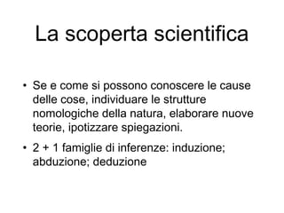La scoperta scientifica
• Se e come si possono conoscere le cause
delle cose, individuare le strutture
nomologiche della natura, elaborare nuove
teorie, ipotizzare spiegazioni.
• 2 + 1 famiglie di inferenze: induzione;
abduzione; deduzione
 