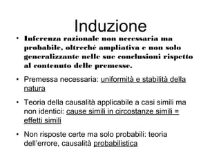 Induzione
• Inferenza razionale non necessaria ma
probabile, oltreché ampliativa e non solo
generalizzante nelle sue conclusioni rispetto
al contenuto delle premesse.
• Premessa necessaria: uniformità e stabilità della
natura
• Teoria della causalità applicabile a casi simili ma
non identici: cause simili in circostanze simili =
effetti simili
• Non risposte certe ma solo probabili: teoria
dell’errore, causalità probabilistica
 