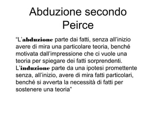 Abduzione secondo
Peirce
“L’abduzione parte dai fatti, senza all’inizio
avere di mira una particolare teoria, benché
motivata dall’impressione che ci vuole una
teoria per spiegare dei fatti sorprendenti.
L’induzione parte da una ipotesi promettente
senza, all’inizio, avere di mira fatti particolari,
benché si avverta la necessità di fatti per
sostenere una teoria”
 