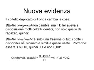 Nuova evidenza
Il coltello duplicato di Fonda cambia le cose:
P(coltello/colpevole) non cambia, ma il killer aveva a
disposizione molti coltelli identici, non solo quello del
ragazzo, quindi:
P(coltello/¬colpevole) è solo una frazione di tutti i coltelli
disponibili nel vicinato e simili a quello usato. Potrebbe
essere 1 su 10, quindi 0,1 e non 0,001.
 