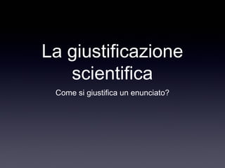 La giustificazione
scientifica
Come si giustifica un enunciato?
 