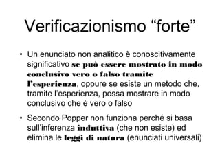 Verificazionismo “forte”
• Un enunciato non analitico è conoscitivamente
significativo se può essere mostrato in modo
conclusivo vero o falso tramite
l’esperienza, oppure se esiste un metodo che,
tramite l’esperienza, possa mostrare in modo
conclusivo che è vero o falso
• Secondo Popper non funziona perché si basa
sull’inferenza induttiva (che non esiste) ed
elimina le leggi di natura (enunciati universali)
 