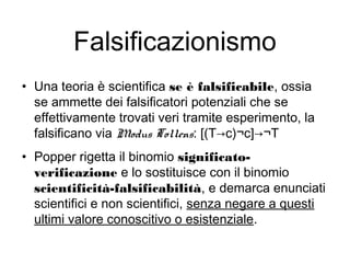 Falsificazionismo
• Una teoria è scientifica se è falsificabile, ossia
se ammette dei falsificatori potenziali che se
effettivamente trovati veri tramite esperimento, la
falsificano via Modus Tollens: [(T→c)¬c]→¬T
• Popper rigetta il binomio significato-
verificazione e lo sostituisce con il binomio
scientificità-falsificabilità, e demarca enunciati
scientifici e non scientifici, senza negare a questi
ultimi valore conoscitivo o esistenziale.
 