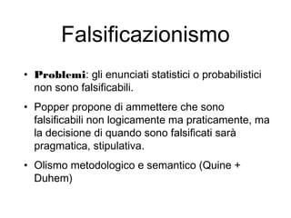 Falsificazionismo
• Problemi: gli enunciati statistici o probabilistici
non sono falsificabili.
• Popper propone di ammettere che sono
falsificabili non logicamente ma praticamente, ma
la decisione di quando sono falsificati sarà
pragmatica, stipulativa.
• Olismo metodologico e semantico (Quine +
Duhem)
 