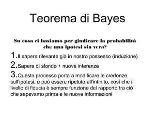 Teorema di Bayes
Su cosa ci basiamo per giudicare la probabilità
che una ipotesi sia vera?
1.Il sapere rilevante già in nostro possesso (induzione)
2.Sapere di sfondo + nuove inferenze
3.Questo processo porta a modificare le credenze
sull’ipotesi, e può essere ripetuto all’infinito, così che il
livello di fiducia è sempre funzione del rapporto tra ciò
che sapevamo prima e le nuove informazioni
 