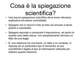 Cosa è la spiegazione
scientifica?
• Una buona spiegazione scientifica deve avere rilevanza
esplicativa ed essere controllabile
• Spiegare non è ridurre il noto al noto ma arrivare a teorie
potenti e improbabili
• Spiegare equivale a conoscere il meccanismo, ad aprire la
scatola nera della natura, non semplicemente derivare un
fatto da una legge
• E’ una relazione tra una teoria, un fatto e un contesto, in
risposta ad un particolare tipo di domanda: la sua
scientificità è legata al tipo di informazioni utilizzate per
stabilire questa relazione
 