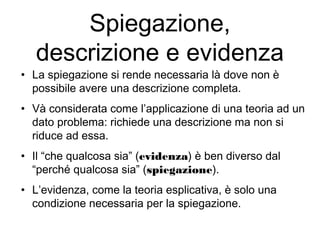 Spiegazione,
descrizione e evidenza
• La spiegazione si rende necessaria là dove non è
possibile avere una descrizione completa.
• Và considerata come l’applicazione di una teoria ad un
dato problema: richiede una descrizione ma non si
riduce ad essa.
• Il “che qualcosa sia” (evidenza) è ben diverso dal
“perché qualcosa sia” (spiegazione).
• L’evidenza, come la teoria esplicativa, è solo una
condizione necessaria per la spiegazione.
 