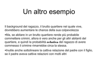 Un altro esempio
Il background del ragazzo, il brutto quartiere nel quale vive,
dovrebbero aumentare le chance della sua colpevolezza
•Ma, se abitare in un brutto quartiere rende più probabile
commettere crimini, allora è vero anche per gli altri abitanti del
quartiere, e quindi la probabilità relativa del ragazzo di avere
commesso il crimine rimarrebbe circa la stessa.
•Inutile anche sottolineare la cattiva relazione del padre con il figlio,
se il padre aveva cattive relazioni con molti altri
 