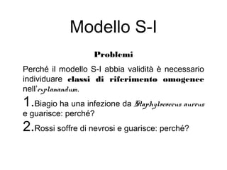 Modello S-I
Problemi
Perché il modello S-I abbia validità è necessario
individuare classi di riferimento omogenee
nell’explanandum.
1.Biagio ha una infezione da Staphylococcus aureus
e guarisce: perché?
2.Rossi soffre di nevrosi e guarisce: perché?
 