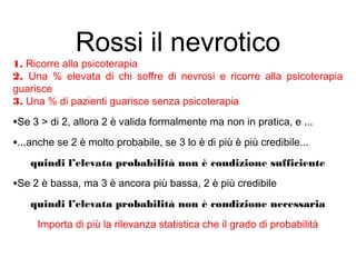 Rossi il nevrotico
1. Ricorre alla psicoterapia
2. Una % elevata di chi soffre di nevrosi e ricorre alla psicoterapia
guarisce
3. Una % di pazienti guarisce senza psicoterapia
•Se 3 > di 2, allora 2 è valida formalmente ma non in pratica, e ...
•...anche se 2 è molto probabile, se 3 lo è di più è più credibile...
quindi l’elevata probabilità non è condizione sufficiente
•Se 2 è bassa, ma 3 è ancora più bassa, 2 è più credibile
quindi l’elevata probabilità non è condizione necessaria
Importa di più la rilevanza statistica che il grado di probabilità
 
