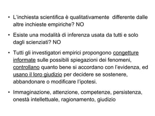 • L’inchiesta scientifica è qualitativamente differente dalle
altre inchieste empiriche? NO
• Esiste una modalità di inferenza usata da tutti e solo
dagli scienziati? NO
• Tutti gli investigatori empirici propongono congetture
informate sulle possibili spiegazioni dei fenomeni,
controllano quanto bene si accordano con l’evidenza, ed
usano il loro giudizio per decidere se sostenere,
abbandonare o modificare l’ipotesi.
• Immaginazione, attenzione, competenze, persistenza,
onestà intellettuale, ragionamento, giudizio
 