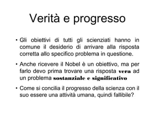 Verità e progresso
• Gli obiettivi di tutti gli scienziati hanno in
comune il desiderio di arrivare alla risposta
corretta allo specifico problema in questione.
• Anche ricevere il Nobel è un obiettivo, ma per
farlo devo prima trovare una risposta vera ad
un problema sostanziale e significativo
• Come si concilia il progresso della scienza con il
suo essere una attività umana, quindi fallibile?
 