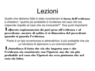 Lezioni
Quello che abbiamo fatto è stato considerare la forza dell’evidenza
e chiederci: “quanto più probabile è l’evidenza nel caso che sia
colpevole rispetto al caso che sia innocente?” Due punti importanti:
1.Questo ragionamento dà pari peso all’evidenza e al
precedente, mentre di solito ci si dimentica del precedente
quando si guarda l’evidenza.
“Paolo è un tipo avventuroso e adrenalinico: è più probabile che sia
un istruttore di alpinismo o un commercialista?”
1.Sottolinea il fatto che ciò che importa non è che
l’evidenza sia consistente con l’ipotesi, ma che sia più
probabile nel caso che l’ipotesi sia vera piuttosto che nel
caso sia falsa.
 
