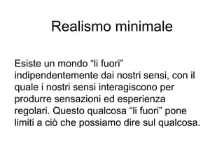 Realismo minimale
Esiste un mondo “li fuori”
indipendentemente dai nostri sensi, con il
quale i nostri sensi interagiscono per
produrre sensazioni ed esperienza
regolari. Questo qualcosa “li fuori” pone
limiti a ciò che possiamo dire sul qualcosa.
 