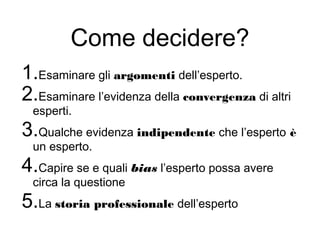 Come decidere?
1.Esaminare gli argomenti dell’esperto.
2.Esaminare l’evidenza della convergenza di altri
esperti.
3.Qualche evidenza indipendente che l’esperto è
un esperto.
4.Capire se e quali bias l’esperto possa avere
circa la questione
5.La storia professionale dell’esperto
 