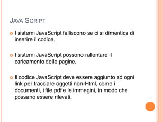 Java ScriptI sistemi JavaScript falliscono se ci si dimentica di inserire il codice.I sistemi JavaScript possono rallentare il caricamento delle pagine.Il codice JavaScript deve essere aggiunto ad ogni link per tracciare oggetti non-Html, come i documenti, i file pdf e le immagini, in modo che possano essere rilevati.