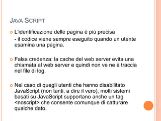 Java Script		L'identificazione delle pagina è più precisa	- il codice viene sempre eseguito quando un utente esamina una pagina.Falsa credenza: la cache del web server evita una chiamata al web server e quindi non ve ne è traccia nel file di log.Nel caso di quegli utenti che hanno disabilitato JavaScript (non tanti, a dire il vero), molti sistemi basati su JavaScript supportano anche un tag <noscript> che consente comunque di catturare qualche dato.