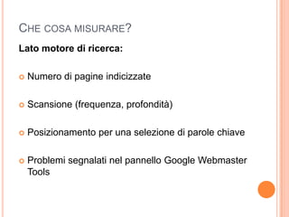 Che cosa misurare?Lato motore di ricerca:Numero di pagine indicizzateScansione (frequenza, profondità)Posizionamento per una selezione di parole chiaveProblemi segnalati nel pannello Google Webmaster Tools