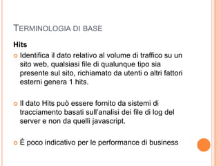 Terminologia di base	HitsIdentifica il dato relativo al volume di traffico su un sito web, qualsiasi file di qualunque tipo sia presente sul sito, richiamato da utenti o altri fattori esterni genera 1 hits.Il dato Hits può essere fornito da sistemi di tracciamento basati sull’analisi dei file di log del server e non da quelli javascript.È poco indicativo per le performance di business