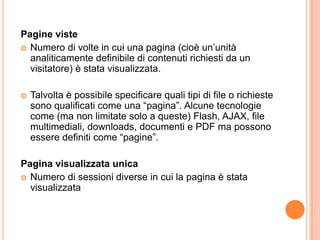 Pagine visteNumero di volte in cui una pagina (cioè un’unità analiticamente definibile di contenuti richiesti da un visitatore) è stata visualizzata.Talvolta è possibile specificare quali tipi di file o richieste sono qualificati come una “pagina”. Alcune tecnologie come (ma non limitate solo a queste) Flash, AJAX, file multimediali, downloads, documenti e PDF ma possono essere definiti come “pagine”.Pagina visualizzata unicaNumero di sessioni diverse in cui la pagina è stata visualizzata