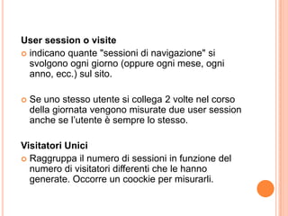 Usersession o visiteindicano quante "sessioni di navigazione" si svolgono ogni giorno (oppure ogni mese, ogni anno, ecc.) sul sito.Se uno stesso utente si collega 2 volte nel corso della giornata vengono misurate due usersession anche se l’utente è sempre lo stesso.Visitatori UniciRaggruppa il numero di sessioni in funzione del numero di visitatori differenti che le hanno generate. Occorre un coockie per misurarli.