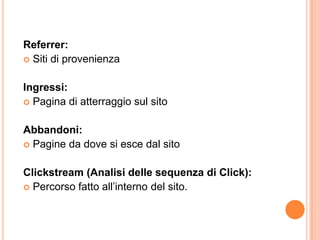 Referrer:Siti di provenienzaIngressi:Pagina di atterraggio sul sitoAbbandoni:Pagine da dove si esce dal sitoClickstream (Analisi delle sequenza di Click):Percorso fatto all’interno del sito.