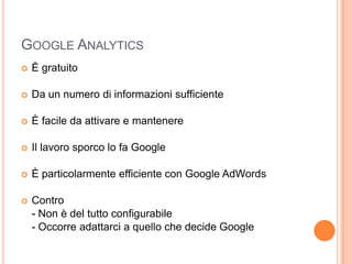 Google AnalyticsÈ gratuitoDa un numero di informazioni sufficienteÈ facile da attivare e mantenereIl lavoro sporco lo fa GoogleÈ particolarmente efficiente con Google AdWordsContro	- Non è del tutto configurabile	- Occorre adattarci a quello che decide Google