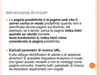 Impostazioni Account	La pagina predefinita è la pagina web che il server carica in modo predefinito quando non è specificata alcuna pagina sul dominio. Ad esempio, se il server carica la pagina index.html quando un utente immette www.tuodominio.it, index.html viene considerata la pagina predefinita.Escludi parametri di ricerca URL Il sito utilizza identificatori di utente o di sessione dinamici? È possibile impostare Analytics in modo che ignori queste variabili e non le conteggi come pagine univoche. Inserire tutti i parametri di ricerca da escludere separandoli con virgole.