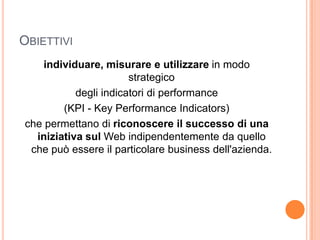 Obiettiviindividuare, misurare e utilizzare in modo strategicodegli indicatori di performance(KPI - Key Performance Indicators)che permettano di riconoscere il successo di una iniziativa sul Web indipendentemente da quello che può essere il particolare business dell'azienda.