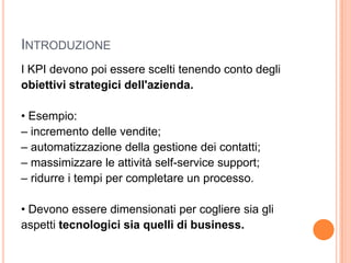IntroduzioneI KPI devono poi essere scelti tenendo conto degliobiettivi strategici dell'azienda.• Esempio:– incremento delle vendite;– automatizzazione della gestione dei contatti;– massimizzare le attività self-service support;– ridurre i tempi per completare un processo.• Devono essere dimensionati per cogliere sia gliaspetti tecnologici sia quelli di business.