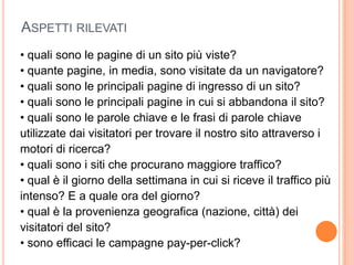Aspetti rilevati• quali sono le pagine di un sito più viste?• quante pagine, in media, sono visitate da un navigatore?• quali sono le principali pagine di ingresso di un sito?• quali sono le principali pagine in cui si abbandona il sito?• quali sono le parole chiave e le frasi di parole chiaveutilizzate dai visitatori per trovare il nostro sito attraverso imotori di ricerca?• quali sono i siti che procurano maggiore traffico?• qual è il giorno della settimana in cui si riceve il traffico piùintenso? E a quale ora del giorno?• qual è la provenienza geografica (nazione, città) deivisitatori del sito?• sono efficaci le campagne pay-per-click?