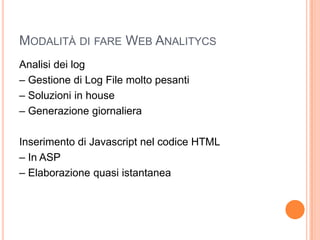 Modalità di fare Web AnalitycsAnalisi dei log– Gestione di Log File molto pesanti– Soluzioni in house– Generazione giornalieraInserimento di Javascript nel codice HTML– In ASP– Elaborazione quasi istantanea