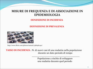 MISURE DI FREQUENZA E DI ASSOCIAZIONE IN EPIDEMIOLOGIA DENIFIZIONE DI INCIDENZA DEFINIZIONE DI PREVALENZA TASSO DI INCIDENZA  : N. di nuovi casi di una malattia nella popolazione    durante un dato periodo di tempo _________________________________________   Popolazione a rischio di sviluppare    una malattia durante quel periodo http://www.flickr.com/photos/namuit/2366482240/ 