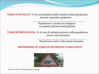 TASSO D’ATTACCO :  N. di casi epidemici della malattia nella popolazione    durante il periodo epidemico  ___________________________________________   Popolazione a rischio di sviluppare    la malattia all’inizio dell’epidemia TASSO DI PREVALENZA  : N. di casi di malattia presenti nella popolazione ad un certo momento ________________________________________   Popolazione totale nello stesso momento DEFINIZIONE DI TASSO DI INCIDENZA CUMULATIVO http://www.flickr.com/photos/gaspa/140563316/ 