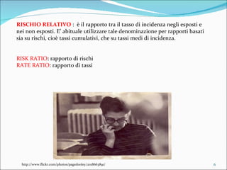 RISCHIO RELATIVO  :  è il rapporto tra il tasso di incidenza negli esposti e nei non esposti. E’ abituale utilizzare tale denominazione per rapporti basati sia su rischi, cioè tassi cumulativi, che su tassi medi di incidenza. RISK RATIO : rapporto di rischi RATE RATIO : rapporto di tassi http://www.flickr.com/photos/pagedooley/2018663891/ 