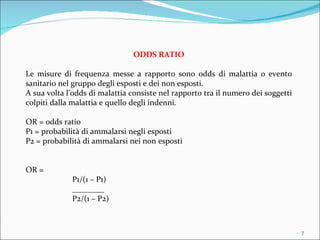 ODDS RATIO Le misure di frequenza messe a rapporto sono odds di malattia o evento sanitario nel gruppo degli esposti e dei non esposti. A sua volta l’odds di malattia consiste nel rapporto tra il numero dei soggetti colpiti dalla malattia e quello degli indenni. OR = odds ratio P1 = probabilità di ammalarsi negli esposti P2 = probabilità di ammalarsi nei non esposti OR = P1/(1 – P1) ________ P2/(1 – P2) 