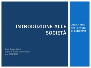 UNIVERSITÀ 
DEGLI STUDI 
DI BERGAMO 
INTRODUZIONE ALLE 
SOCIETÀ 
Prof. Diego Piselli 
corso di diritto commerciale 
a.a. 2014/2015 
 